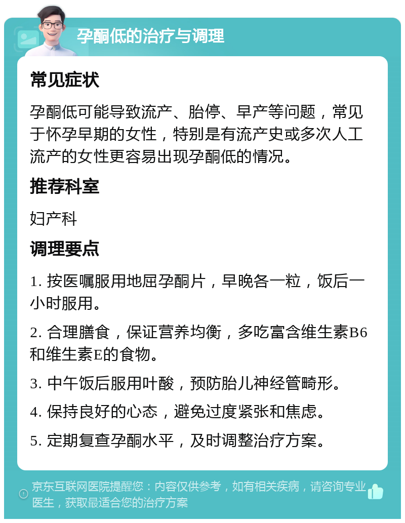 孕酮低的治疗与调理 常见症状 孕酮低可能导致流产、胎停、早产等问题，常见于怀孕早期的女性，特别是有流产史或多次人工流产的女性更容易出现孕酮低的情况。 推荐科室 妇产科 调理要点 1. 按医嘱服用地屈孕酮片，早晚各一粒，饭后一小时服用。 2. 合理膳食，保证营养均衡，多吃富含维生素B6和维生素E的食物。 3. 中午饭后服用叶酸，预防胎儿神经管畸形。 4. 保持良好的心态，避免过度紧张和焦虑。 5. 定期复查孕酮水平，及时调整治疗方案。