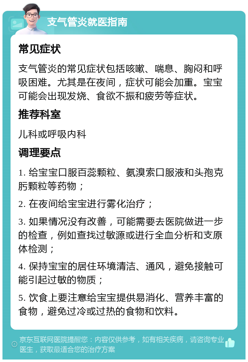 支气管炎就医指南 常见症状 支气管炎的常见症状包括咳嗽、喘息、胸闷和呼吸困难。尤其是在夜间，症状可能会加重。宝宝可能会出现发烧、食欲不振和疲劳等症状。 推荐科室 儿科或呼吸内科 调理要点 1. 给宝宝口服百蕊颗粒、氨溴索口服液和头孢克肟颗粒等药物； 2. 在夜间给宝宝进行雾化治疗； 3. 如果情况没有改善，可能需要去医院做进一步的检查，例如查找过敏源或进行全血分析和支原体检测； 4. 保持宝宝的居住环境清洁、通风，避免接触可能引起过敏的物质； 5. 饮食上要注意给宝宝提供易消化、营养丰富的食物，避免过冷或过热的食物和饮料。