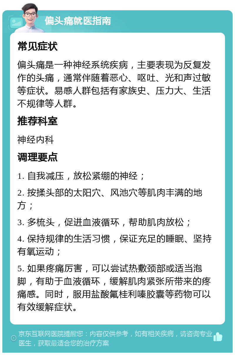 偏头痛就医指南 常见症状 偏头痛是一种神经系统疾病，主要表现为反复发作的头痛，通常伴随着恶心、呕吐、光和声过敏等症状。易感人群包括有家族史、压力大、生活不规律等人群。 推荐科室 神经内科 调理要点 1. 自我减压，放松紧绷的神经； 2. 按揉头部的太阳穴、风池穴等肌肉丰满的地方； 3. 多梳头，促进血液循环，帮助肌肉放松； 4. 保持规律的生活习惯，保证充足的睡眠、坚持有氧运动； 5. 如果疼痛厉害，可以尝试热敷颈部或适当泡脚，有助于血液循环，缓解肌肉紧张所带来的疼痛感。同时，服用盐酸氟桂利嗪胶囊等药物可以有效缓解症状。