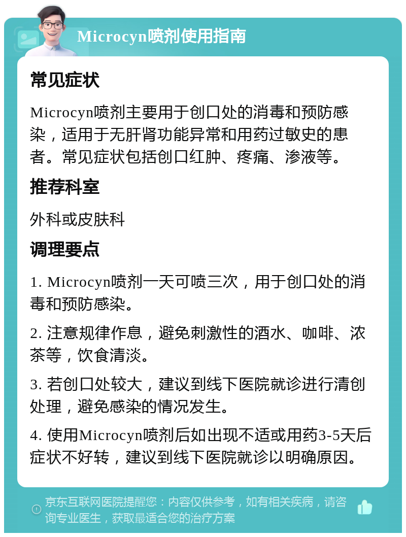 Microcyn喷剂使用指南 常见症状 Microcyn喷剂主要用于创口处的消毒和预防感染，适用于无肝肾功能异常和用药过敏史的患者。常见症状包括创口红肿、疼痛、渗液等。 推荐科室 外科或皮肤科 调理要点 1. Microcyn喷剂一天可喷三次，用于创口处的消毒和预防感染。 2. 注意规律作息，避免刺激性的酒水、咖啡、浓茶等，饮食清淡。 3. 若创口处较大，建议到线下医院就诊进行清创处理，避免感染的情况发生。 4. 使用Microcyn喷剂后如出现不适或用药3-5天后症状不好转，建议到线下医院就诊以明确原因。