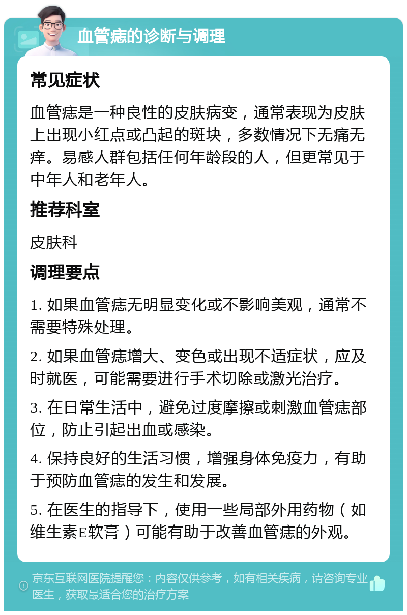 血管痣的诊断与调理 常见症状 血管痣是一种良性的皮肤病变，通常表现为皮肤上出现小红点或凸起的斑块，多数情况下无痛无痒。易感人群包括任何年龄段的人，但更常见于中年人和老年人。 推荐科室 皮肤科 调理要点 1. 如果血管痣无明显变化或不影响美观，通常不需要特殊处理。 2. 如果血管痣增大、变色或出现不适症状，应及时就医，可能需要进行手术切除或激光治疗。 3. 在日常生活中，避免过度摩擦或刺激血管痣部位，防止引起出血或感染。 4. 保持良好的生活习惯，增强身体免疫力，有助于预防血管痣的发生和发展。 5. 在医生的指导下，使用一些局部外用药物（如维生素E软膏）可能有助于改善血管痣的外观。