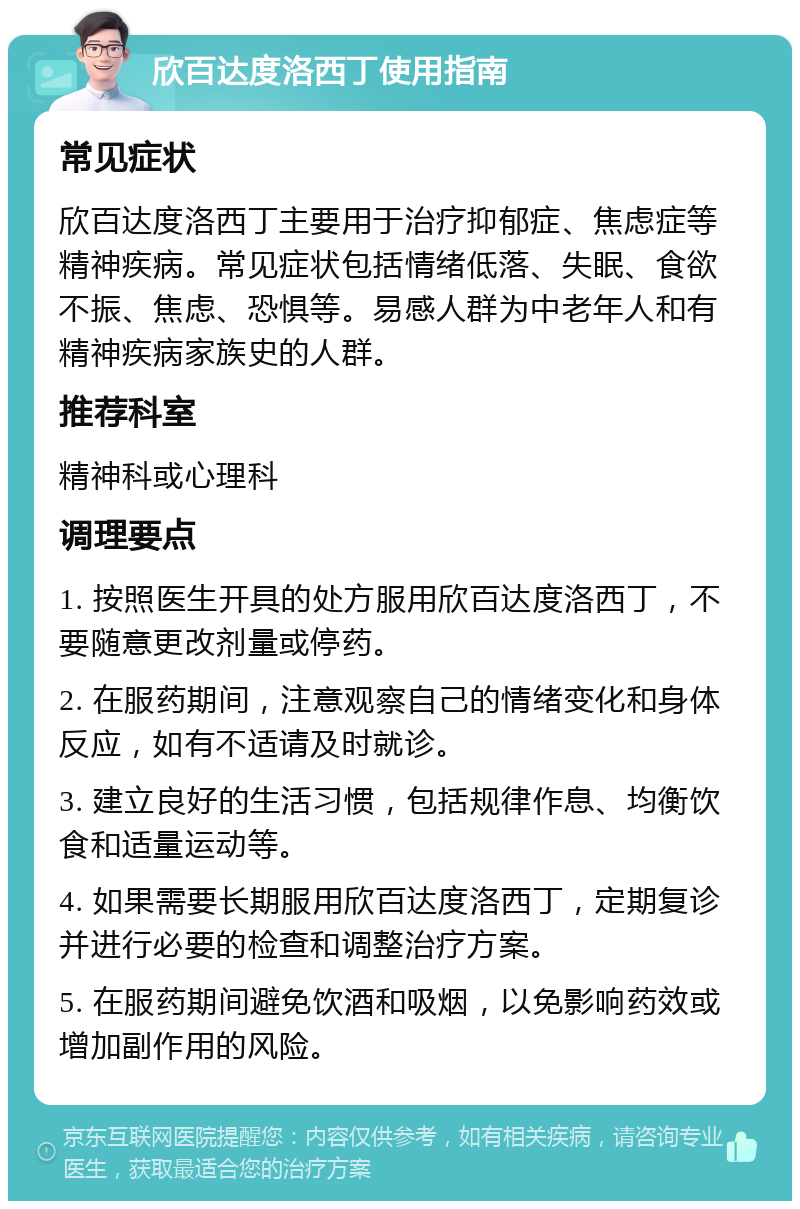 欣百达度洛西丁使用指南 常见症状 欣百达度洛西丁主要用于治疗抑郁症、焦虑症等精神疾病。常见症状包括情绪低落、失眠、食欲不振、焦虑、恐惧等。易感人群为中老年人和有精神疾病家族史的人群。 推荐科室 精神科或心理科 调理要点 1. 按照医生开具的处方服用欣百达度洛西丁，不要随意更改剂量或停药。 2. 在服药期间，注意观察自己的情绪变化和身体反应，如有不适请及时就诊。 3. 建立良好的生活习惯，包括规律作息、均衡饮食和适量运动等。 4. 如果需要长期服用欣百达度洛西丁，定期复诊并进行必要的检查和调整治疗方案。 5. 在服药期间避免饮酒和吸烟，以免影响药效或增加副作用的风险。