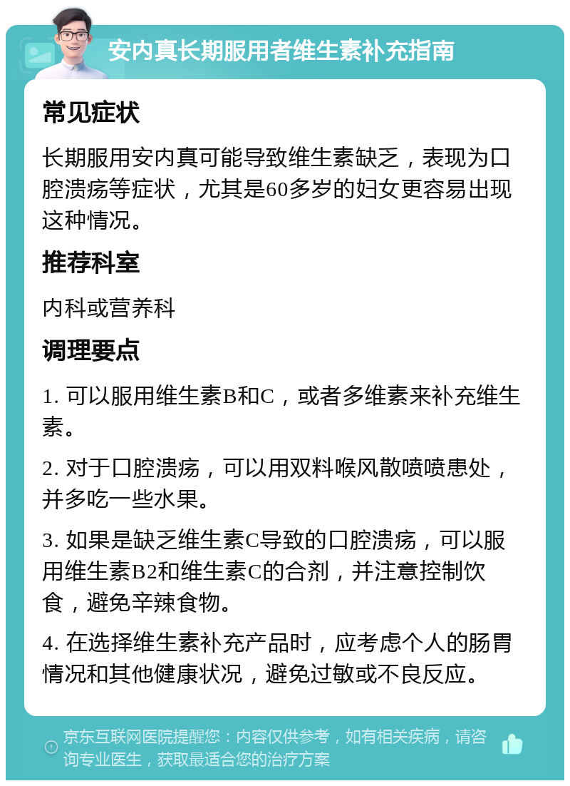 安内真长期服用者维生素补充指南 常见症状 长期服用安内真可能导致维生素缺乏，表现为口腔溃疡等症状，尤其是60多岁的妇女更容易出现这种情况。 推荐科室 内科或营养科 调理要点 1. 可以服用维生素B和C，或者多维素来补充维生素。 2. 对于口腔溃疡，可以用双料喉风散喷喷患处，并多吃一些水果。 3. 如果是缺乏维生素C导致的口腔溃疡，可以服用维生素B2和维生素C的合剂，并注意控制饮食，避免辛辣食物。 4. 在选择维生素补充产品时，应考虑个人的肠胃情况和其他健康状况，避免过敏或不良反应。