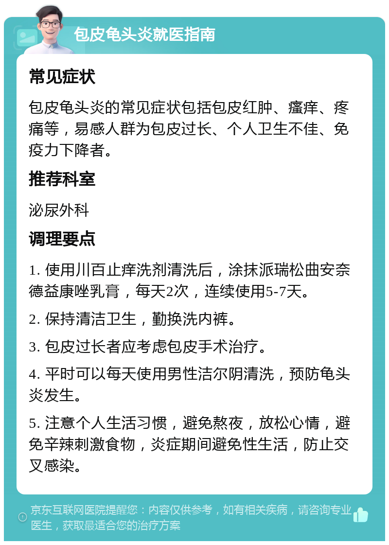 包皮龟头炎就医指南 常见症状 包皮龟头炎的常见症状包括包皮红肿、瘙痒、疼痛等，易感人群为包皮过长、个人卫生不佳、免疫力下降者。 推荐科室 泌尿外科 调理要点 1. 使用川百止痒洗剂清洗后，涂抹派瑞松曲安奈德益康唑乳膏，每天2次，连续使用5-7天。 2. 保持清洁卫生，勤换洗内裤。 3. 包皮过长者应考虑包皮手术治疗。 4. 平时可以每天使用男性洁尔阴清洗，预防龟头炎发生。 5. 注意个人生活习惯，避免熬夜，放松心情，避免辛辣刺激食物，炎症期间避免性生活，防止交叉感染。