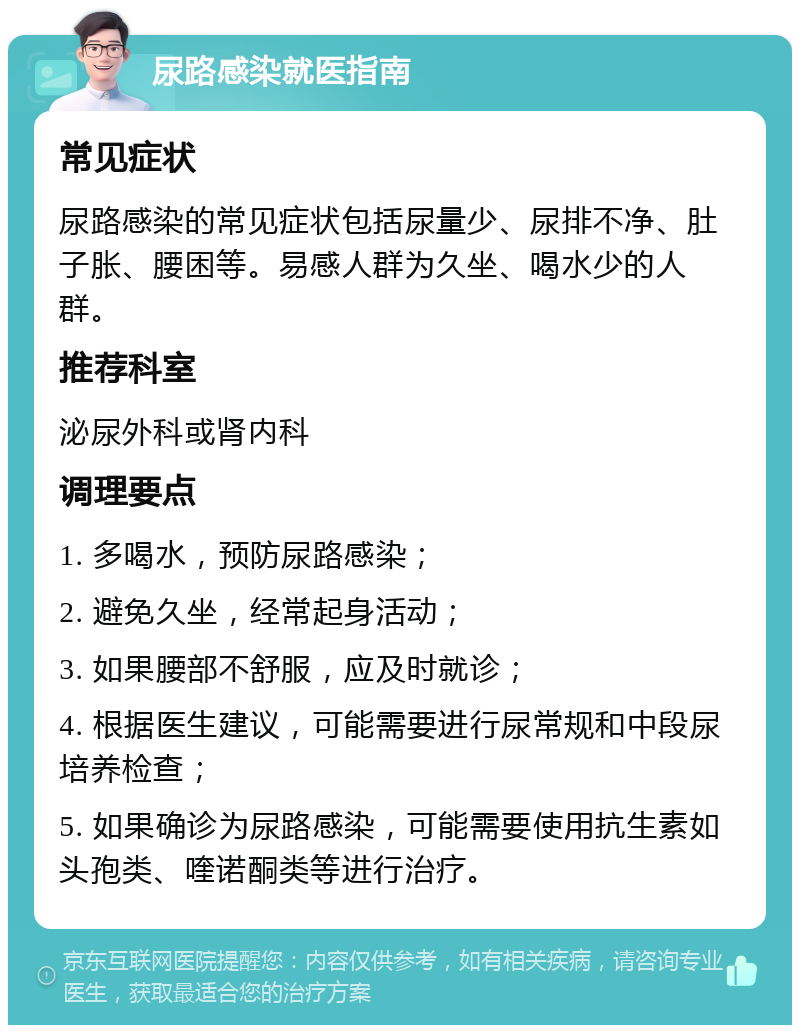 尿路感染就医指南 常见症状 尿路感染的常见症状包括尿量少、尿排不净、肚子胀、腰困等。易感人群为久坐、喝水少的人群。 推荐科室 泌尿外科或肾内科 调理要点 1. 多喝水，预防尿路感染； 2. 避免久坐，经常起身活动； 3. 如果腰部不舒服，应及时就诊； 4. 根据医生建议，可能需要进行尿常规和中段尿培养检查； 5. 如果确诊为尿路感染，可能需要使用抗生素如头孢类、喹诺酮类等进行治疗。