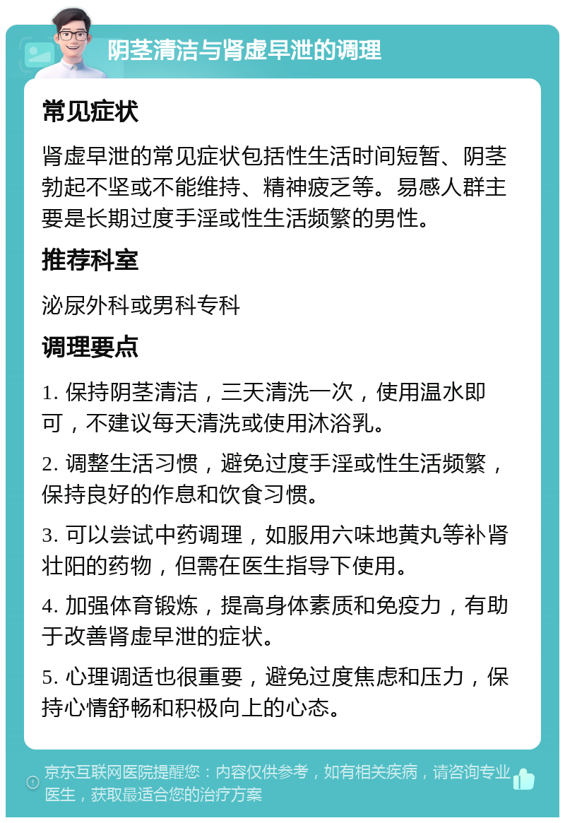 阴茎清洁与肾虚早泄的调理 常见症状 肾虚早泄的常见症状包括性生活时间短暂、阴茎勃起不坚或不能维持、精神疲乏等。易感人群主要是长期过度手淫或性生活频繁的男性。 推荐科室 泌尿外科或男科专科 调理要点 1. 保持阴茎清洁，三天清洗一次，使用温水即可，不建议每天清洗或使用沐浴乳。 2. 调整生活习惯，避免过度手淫或性生活频繁，保持良好的作息和饮食习惯。 3. 可以尝试中药调理，如服用六味地黄丸等补肾壮阳的药物，但需在医生指导下使用。 4. 加强体育锻炼，提高身体素质和免疫力，有助于改善肾虚早泄的症状。 5. 心理调适也很重要，避免过度焦虑和压力，保持心情舒畅和积极向上的心态。