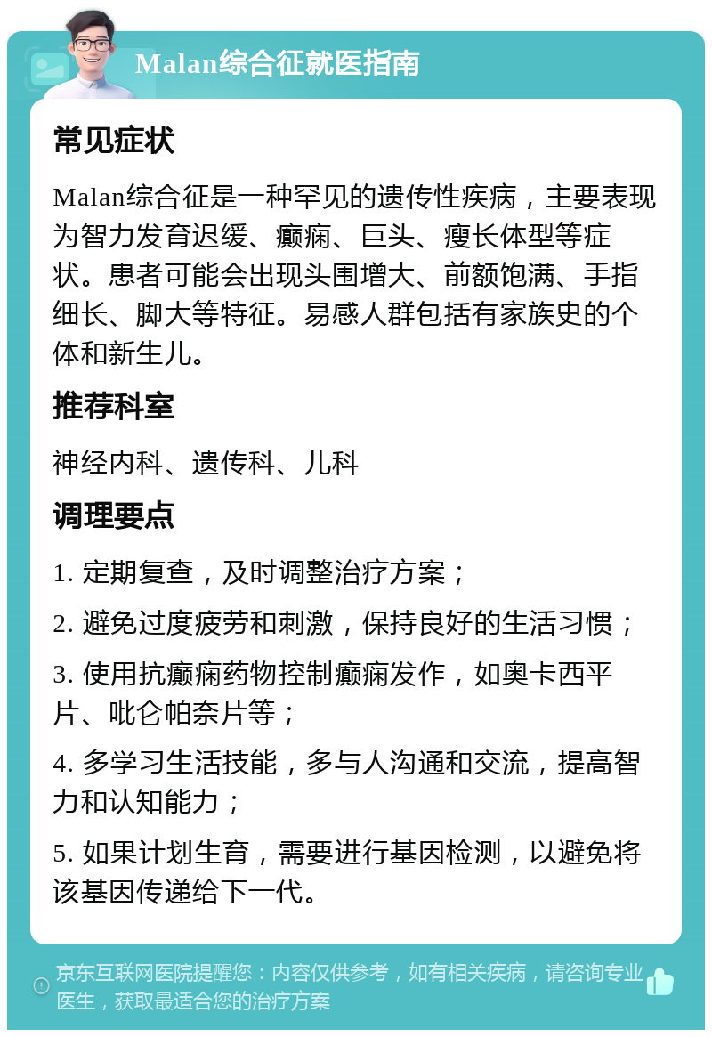 Malan综合征就医指南 常见症状 Malan综合征是一种罕见的遗传性疾病，主要表现为智力发育迟缓、癫痫、巨头、瘦长体型等症状。患者可能会出现头围增大、前额饱满、手指细长、脚大等特征。易感人群包括有家族史的个体和新生儿。 推荐科室 神经内科、遗传科、儿科 调理要点 1. 定期复查，及时调整治疗方案； 2. 避免过度疲劳和刺激，保持良好的生活习惯； 3. 使用抗癫痫药物控制癫痫发作，如奥卡西平片、吡仑帕奈片等； 4. 多学习生活技能，多与人沟通和交流，提高智力和认知能力； 5. 如果计划生育，需要进行基因检测，以避免将该基因传递给下一代。