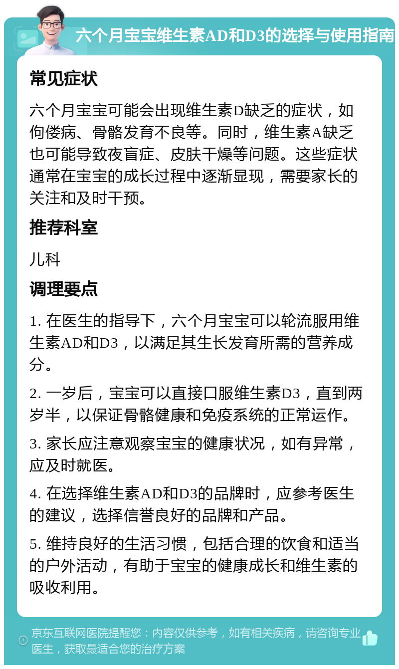 六个月宝宝维生素AD和D3的选择与使用指南 常见症状 六个月宝宝可能会出现维生素D缺乏的症状，如佝偻病、骨骼发育不良等。同时，维生素A缺乏也可能导致夜盲症、皮肤干燥等问题。这些症状通常在宝宝的成长过程中逐渐显现，需要家长的关注和及时干预。 推荐科室 儿科 调理要点 1. 在医生的指导下，六个月宝宝可以轮流服用维生素AD和D3，以满足其生长发育所需的营养成分。 2. 一岁后，宝宝可以直接口服维生素D3，直到两岁半，以保证骨骼健康和免疫系统的正常运作。 3. 家长应注意观察宝宝的健康状况，如有异常，应及时就医。 4. 在选择维生素AD和D3的品牌时，应参考医生的建议，选择信誉良好的品牌和产品。 5. 维持良好的生活习惯，包括合理的饮食和适当的户外活动，有助于宝宝的健康成长和维生素的吸收利用。