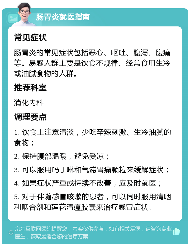 肠胃炎就医指南 常见症状 肠胃炎的常见症状包括恶心、呕吐、腹泻、腹痛等。易感人群主要是饮食不规律、经常食用生冷或油腻食物的人群。 推荐科室 消化内科 调理要点 1. 饮食上注意清淡，少吃辛辣刺激、生冷油腻的食物； 2. 保持腹部温暖，避免受凉； 3. 可以服用吗丁啉和气滞胃痛颗粒来缓解症状； 4. 如果症状严重或持续不改善，应及时就医； 5. 对于伴随感冒咳嗽的患者，可以同时服用清咽利咽合剂和莲花清瘟胶囊来治疗感冒症状。