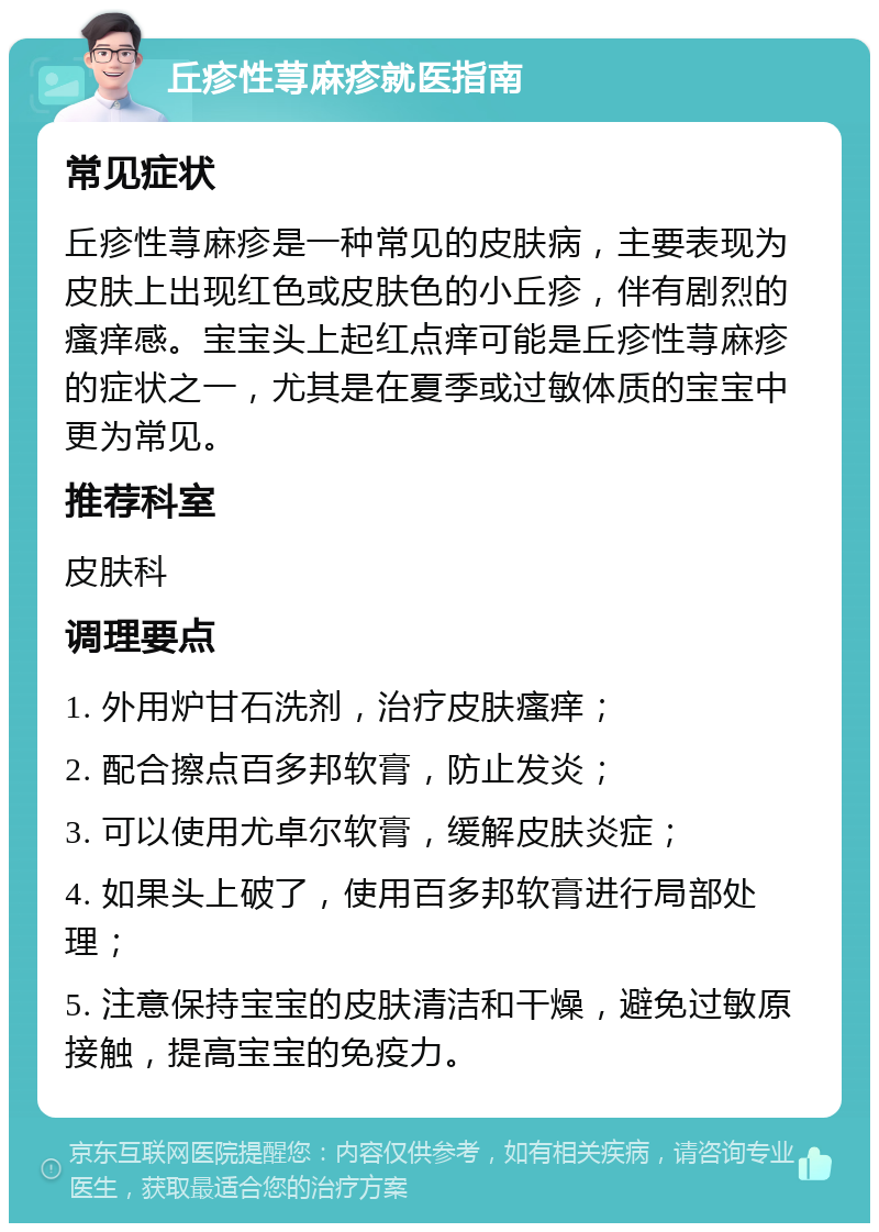 丘疹性荨麻疹就医指南 常见症状 丘疹性荨麻疹是一种常见的皮肤病，主要表现为皮肤上出现红色或皮肤色的小丘疹，伴有剧烈的瘙痒感。宝宝头上起红点痒可能是丘疹性荨麻疹的症状之一，尤其是在夏季或过敏体质的宝宝中更为常见。 推荐科室 皮肤科 调理要点 1. 外用炉甘石洗剂，治疗皮肤瘙痒； 2. 配合擦点百多邦软膏，防止发炎； 3. 可以使用尤卓尔软膏，缓解皮肤炎症； 4. 如果头上破了，使用百多邦软膏进行局部处理； 5. 注意保持宝宝的皮肤清洁和干燥，避免过敏原接触，提高宝宝的免疫力。