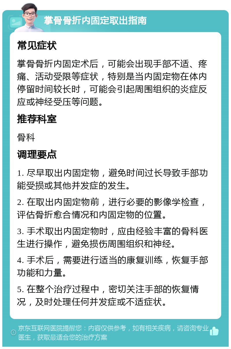 掌骨骨折内固定取出指南 常见症状 掌骨骨折内固定术后，可能会出现手部不适、疼痛、活动受限等症状，特别是当内固定物在体内停留时间较长时，可能会引起周围组织的炎症反应或神经受压等问题。 推荐科室 骨科 调理要点 1. 尽早取出内固定物，避免时间过长导致手部功能受损或其他并发症的发生。 2. 在取出内固定物前，进行必要的影像学检查，评估骨折愈合情况和内固定物的位置。 3. 手术取出内固定物时，应由经验丰富的骨科医生进行操作，避免损伤周围组织和神经。 4. 手术后，需要进行适当的康复训练，恢复手部功能和力量。 5. 在整个治疗过程中，密切关注手部的恢复情况，及时处理任何并发症或不适症状。