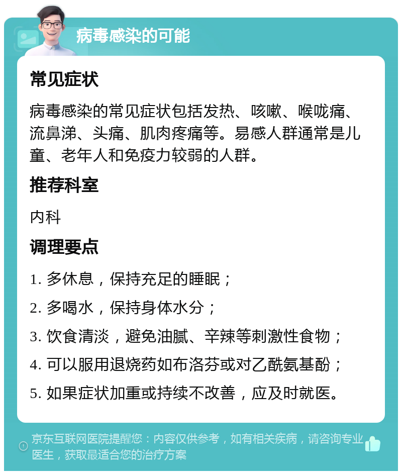 病毒感染的可能 常见症状 病毒感染的常见症状包括发热、咳嗽、喉咙痛、流鼻涕、头痛、肌肉疼痛等。易感人群通常是儿童、老年人和免疫力较弱的人群。 推荐科室 内科 调理要点 1. 多休息，保持充足的睡眠； 2. 多喝水，保持身体水分； 3. 饮食清淡，避免油腻、辛辣等刺激性食物； 4. 可以服用退烧药如布洛芬或对乙酰氨基酚； 5. 如果症状加重或持续不改善，应及时就医。