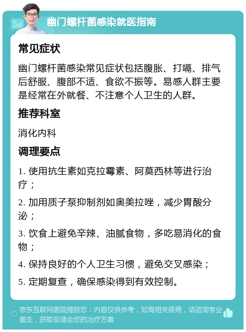 幽门螺杆菌感染就医指南 常见症状 幽门螺杆菌感染常见症状包括腹胀、打嗝、排气后舒服、腹部不适、食欲不振等。易感人群主要是经常在外就餐、不注意个人卫生的人群。 推荐科室 消化内科 调理要点 1. 使用抗生素如克拉霉素、阿莫西林等进行治疗； 2. 加用质子泵抑制剂如奥美拉唑，减少胃酸分泌； 3. 饮食上避免辛辣、油腻食物，多吃易消化的食物； 4. 保持良好的个人卫生习惯，避免交叉感染； 5. 定期复查，确保感染得到有效控制。