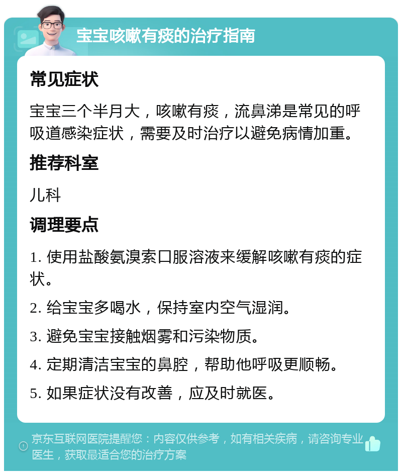 宝宝咳嗽有痰的治疗指南 常见症状 宝宝三个半月大，咳嗽有痰，流鼻涕是常见的呼吸道感染症状，需要及时治疗以避免病情加重。 推荐科室 儿科 调理要点 1. 使用盐酸氨溴索口服溶液来缓解咳嗽有痰的症状。 2. 给宝宝多喝水，保持室内空气湿润。 3. 避免宝宝接触烟雾和污染物质。 4. 定期清洁宝宝的鼻腔，帮助他呼吸更顺畅。 5. 如果症状没有改善，应及时就医。