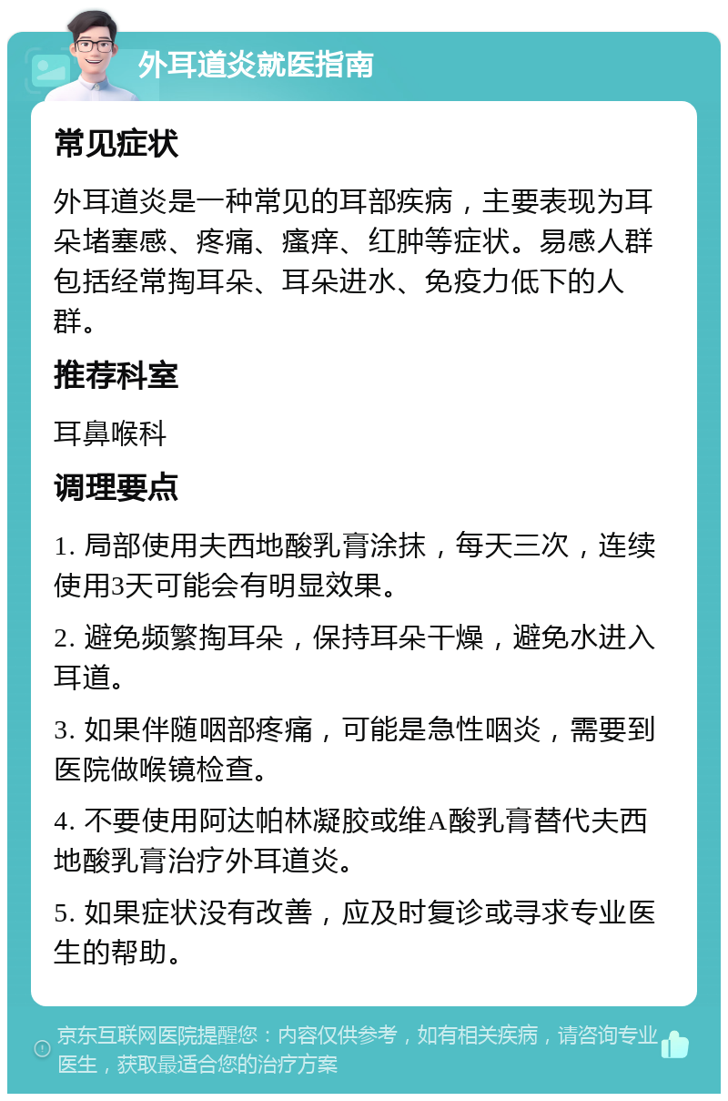 外耳道炎就医指南 常见症状 外耳道炎是一种常见的耳部疾病，主要表现为耳朵堵塞感、疼痛、瘙痒、红肿等症状。易感人群包括经常掏耳朵、耳朵进水、免疫力低下的人群。 推荐科室 耳鼻喉科 调理要点 1. 局部使用夫西地酸乳膏涂抹，每天三次，连续使用3天可能会有明显效果。 2. 避免频繁掏耳朵，保持耳朵干燥，避免水进入耳道。 3. 如果伴随咽部疼痛，可能是急性咽炎，需要到医院做喉镜检查。 4. 不要使用阿达帕林凝胶或维A酸乳膏替代夫西地酸乳膏治疗外耳道炎。 5. 如果症状没有改善，应及时复诊或寻求专业医生的帮助。