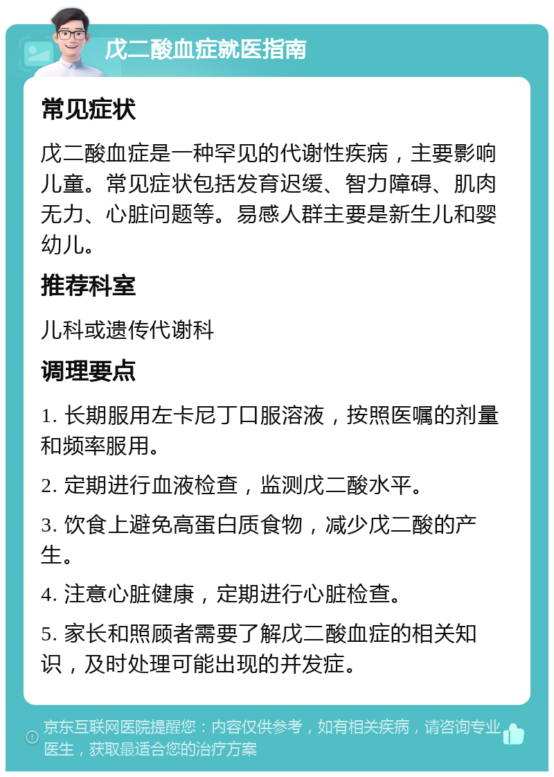 戊二酸血症就医指南 常见症状 戊二酸血症是一种罕见的代谢性疾病，主要影响儿童。常见症状包括发育迟缓、智力障碍、肌肉无力、心脏问题等。易感人群主要是新生儿和婴幼儿。 推荐科室 儿科或遗传代谢科 调理要点 1. 长期服用左卡尼丁口服溶液，按照医嘱的剂量和频率服用。 2. 定期进行血液检查，监测戊二酸水平。 3. 饮食上避免高蛋白质食物，减少戊二酸的产生。 4. 注意心脏健康，定期进行心脏检查。 5. 家长和照顾者需要了解戊二酸血症的相关知识，及时处理可能出现的并发症。