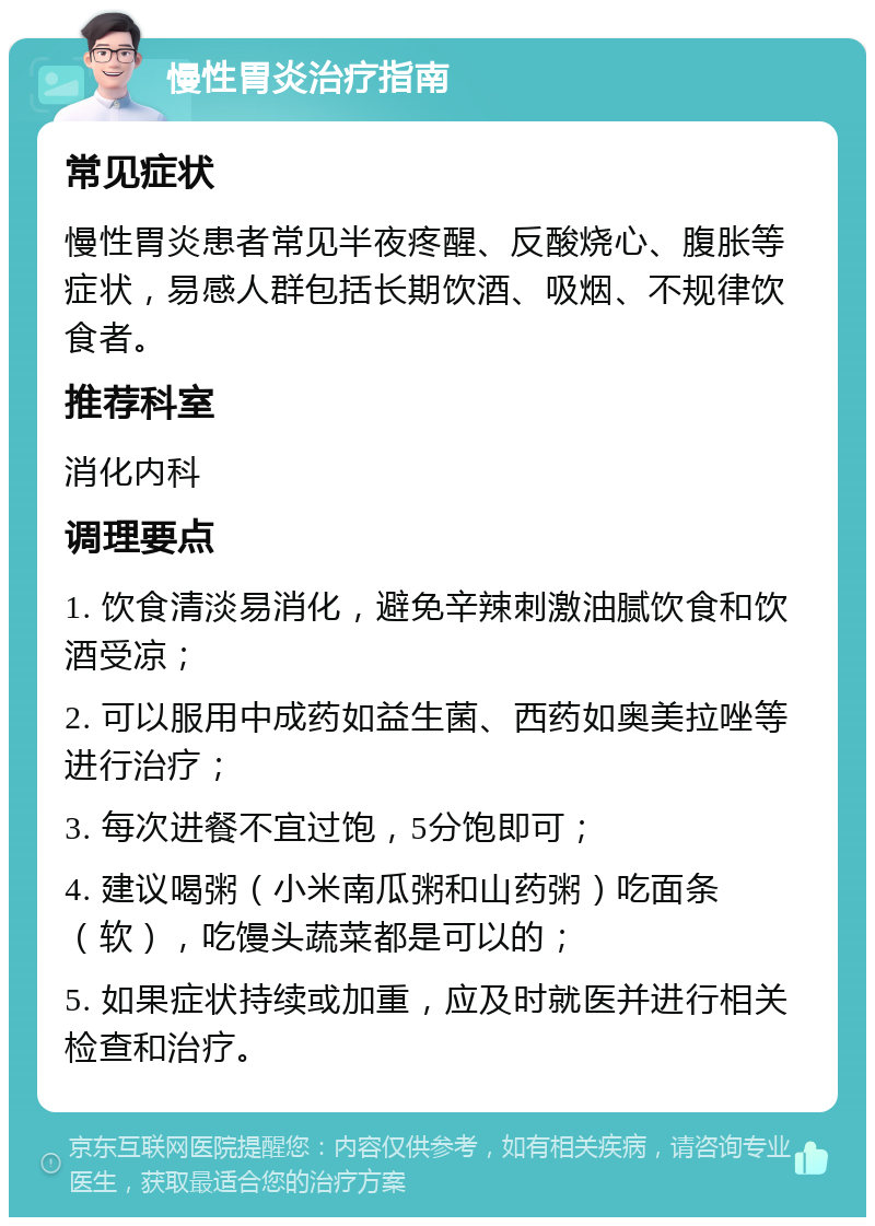 慢性胃炎治疗指南 常见症状 慢性胃炎患者常见半夜疼醒、反酸烧心、腹胀等症状，易感人群包括长期饮酒、吸烟、不规律饮食者。 推荐科室 消化内科 调理要点 1. 饮食清淡易消化，避免辛辣刺激油腻饮食和饮酒受凉； 2. 可以服用中成药如益生菌、西药如奥美拉唑等进行治疗； 3. 每次进餐不宜过饱，5分饱即可； 4. 建议喝粥（小米南瓜粥和山药粥）吃面条（软），吃馒头蔬菜都是可以的； 5. 如果症状持续或加重，应及时就医并进行相关检查和治疗。