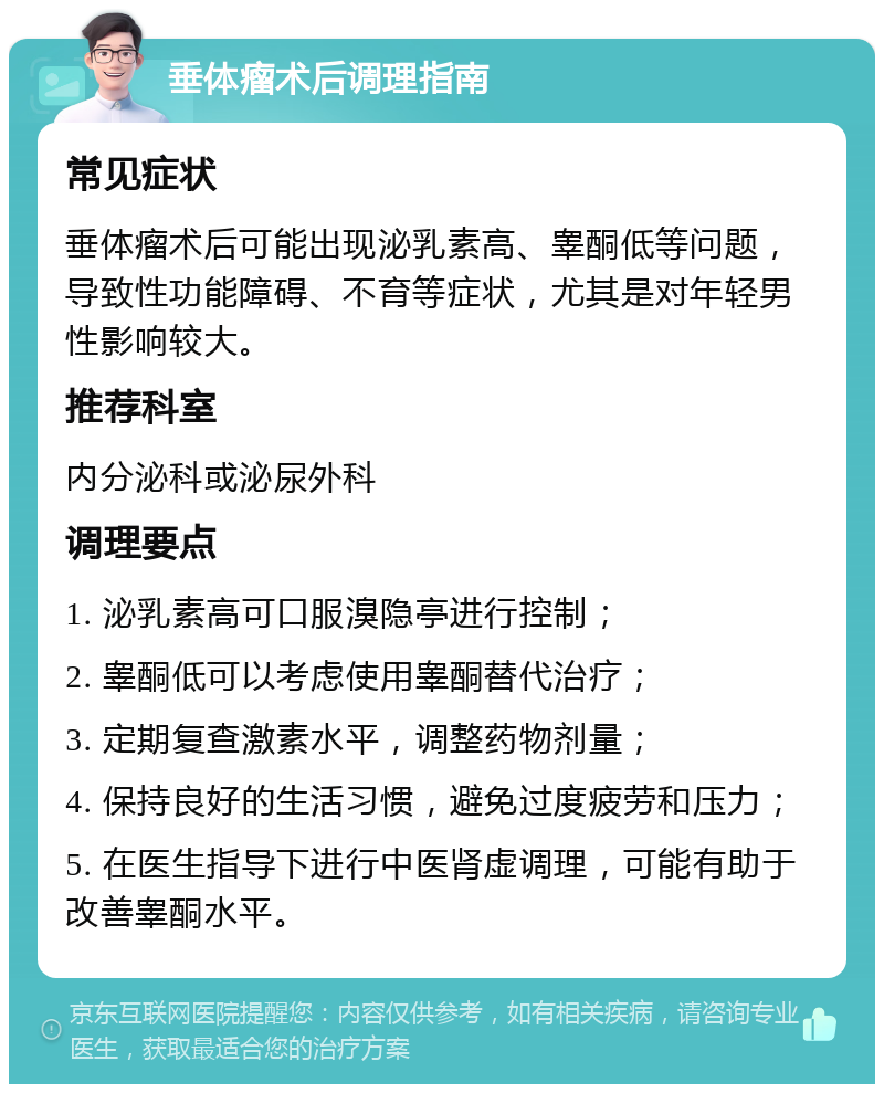 垂体瘤术后调理指南 常见症状 垂体瘤术后可能出现泌乳素高、睾酮低等问题，导致性功能障碍、不育等症状，尤其是对年轻男性影响较大。 推荐科室 内分泌科或泌尿外科 调理要点 1. 泌乳素高可口服溴隐亭进行控制； 2. 睾酮低可以考虑使用睾酮替代治疗； 3. 定期复查激素水平，调整药物剂量； 4. 保持良好的生活习惯，避免过度疲劳和压力； 5. 在医生指导下进行中医肾虚调理，可能有助于改善睾酮水平。