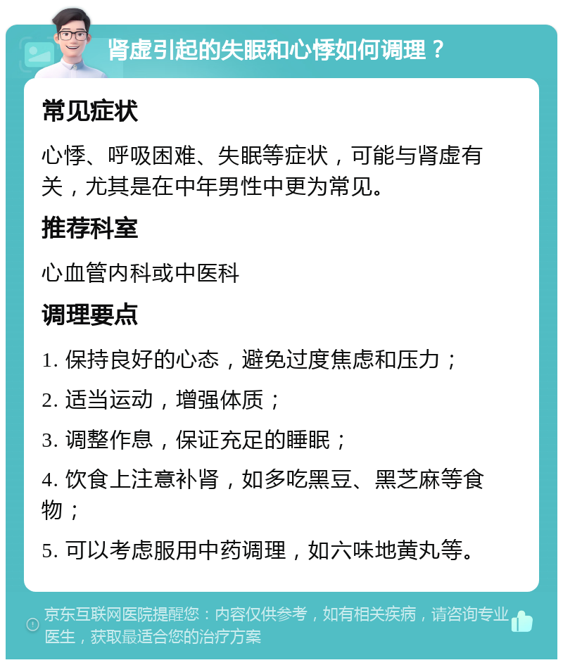 肾虚引起的失眠和心悸如何调理？ 常见症状 心悸、呼吸困难、失眠等症状，可能与肾虚有关，尤其是在中年男性中更为常见。 推荐科室 心血管内科或中医科 调理要点 1. 保持良好的心态，避免过度焦虑和压力； 2. 适当运动，增强体质； 3. 调整作息，保证充足的睡眠； 4. 饮食上注意补肾，如多吃黑豆、黑芝麻等食物； 5. 可以考虑服用中药调理，如六味地黄丸等。