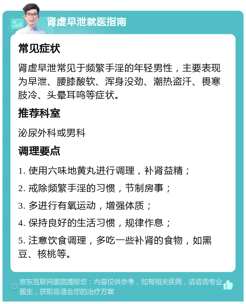 肾虚早泄就医指南 常见症状 肾虚早泄常见于频繁手淫的年轻男性，主要表现为早泄、腰膝酸软、浑身没劲、潮热盗汗、畏寒肢冷、头晕耳鸣等症状。 推荐科室 泌尿外科或男科 调理要点 1. 使用六味地黄丸进行调理，补肾益精； 2. 戒除频繁手淫的习惯，节制房事； 3. 多进行有氧运动，增强体质； 4. 保持良好的生活习惯，规律作息； 5. 注意饮食调理，多吃一些补肾的食物，如黑豆、核桃等。