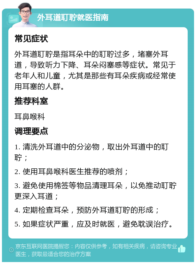 外耳道耵聍就医指南 常见症状 外耳道耵聍是指耳朵中的耵聍过多，堵塞外耳道，导致听力下降、耳朵闷塞感等症状。常见于老年人和儿童，尤其是那些有耳朵疾病或经常使用耳塞的人群。 推荐科室 耳鼻喉科 调理要点 1. 清洗外耳道中的分泌物，取出外耳道中的耵聍； 2. 使用耳鼻喉科医生推荐的喷剂； 3. 避免使用棉签等物品清理耳朵，以免推动耵聍更深入耳道； 4. 定期检查耳朵，预防外耳道耵聍的形成； 5. 如果症状严重，应及时就医，避免耽误治疗。