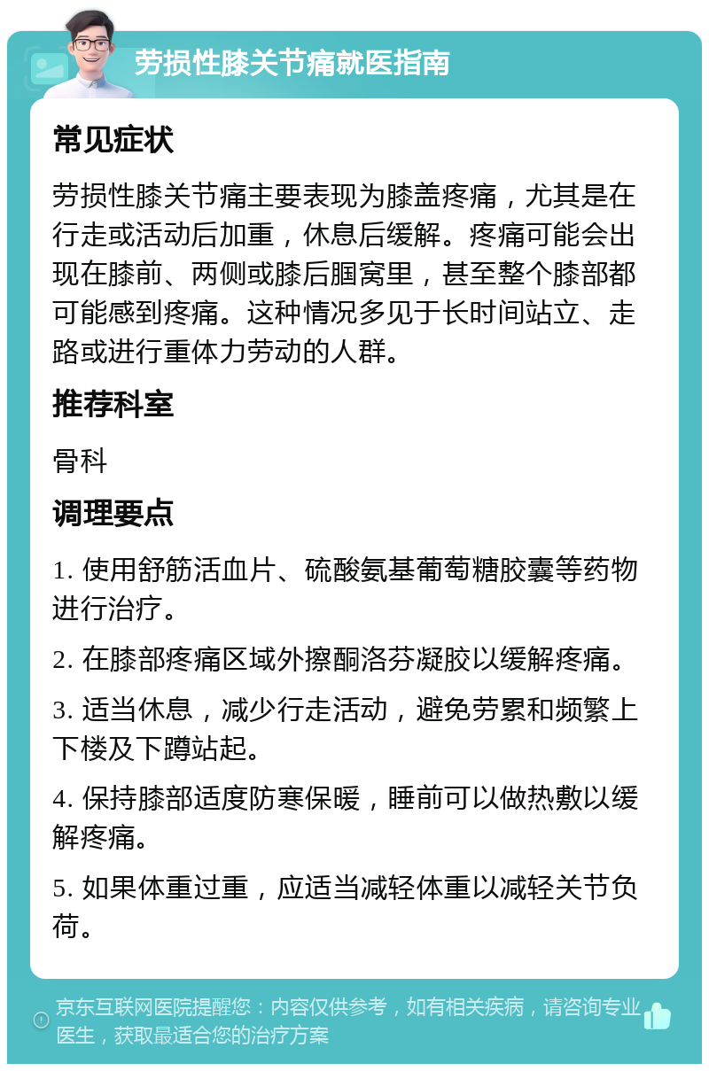 劳损性膝关节痛就医指南 常见症状 劳损性膝关节痛主要表现为膝盖疼痛，尤其是在行走或活动后加重，休息后缓解。疼痛可能会出现在膝前、两侧或膝后腘窝里，甚至整个膝部都可能感到疼痛。这种情况多见于长时间站立、走路或进行重体力劳动的人群。 推荐科室 骨科 调理要点 1. 使用舒筋活血片、硫酸氨基葡萄糖胶囊等药物进行治疗。 2. 在膝部疼痛区域外擦酮洛芬凝胶以缓解疼痛。 3. 适当休息，减少行走活动，避免劳累和频繁上下楼及下蹲站起。 4. 保持膝部适度防寒保暖，睡前可以做热敷以缓解疼痛。 5. 如果体重过重，应适当减轻体重以减轻关节负荷。