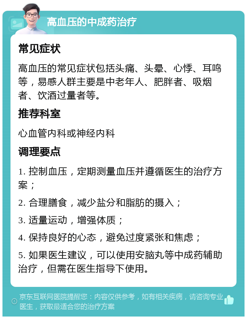 高血压的中成药治疗 常见症状 高血压的常见症状包括头痛、头晕、心悸、耳鸣等，易感人群主要是中老年人、肥胖者、吸烟者、饮酒过量者等。 推荐科室 心血管内科或神经内科 调理要点 1. 控制血压，定期测量血压并遵循医生的治疗方案； 2. 合理膳食，减少盐分和脂肪的摄入； 3. 适量运动，增强体质； 4. 保持良好的心态，避免过度紧张和焦虑； 5. 如果医生建议，可以使用安脑丸等中成药辅助治疗，但需在医生指导下使用。