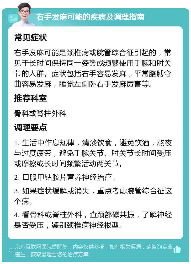 右手发麻可能的疾病及调理指南 常见症状 右手发麻可能是颈椎病或腕管综合征引起的，常见于长时间保持同一姿势或频繁使用手腕和肘关节的人群。症状包括右手容易发麻，平常胳膊弯曲容易发麻，睡觉左侧卧右手发麻厉害等。 推荐科室 骨科或脊柱外科 调理要点 1. 生活中作息规律，清淡饮食，避免饮酒，熬夜与过度疲劳，避免手腕关节、肘关节长时间受压或摩擦或长时间频繁活动两关节。 2. 口服甲钴胺片营养神经治疗。 3. 如果症状缓解或消失，重点考虑腕管综合征这个病。 4. 看骨科或脊柱外科，查颈部磁共振，了解神经是否受压，鉴别颈椎病神经根型。