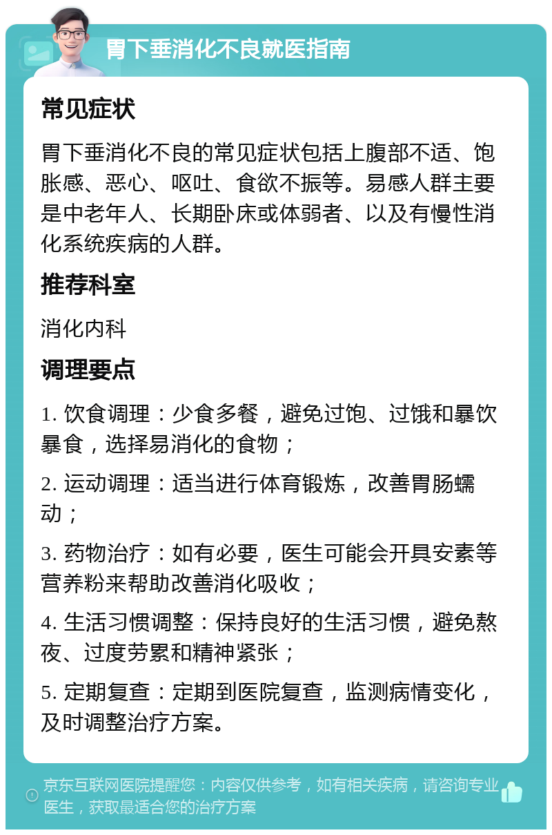 胃下垂消化不良就医指南 常见症状 胃下垂消化不良的常见症状包括上腹部不适、饱胀感、恶心、呕吐、食欲不振等。易感人群主要是中老年人、长期卧床或体弱者、以及有慢性消化系统疾病的人群。 推荐科室 消化内科 调理要点 1. 饮食调理：少食多餐，避免过饱、过饿和暴饮暴食，选择易消化的食物； 2. 运动调理：适当进行体育锻炼，改善胃肠蠕动； 3. 药物治疗：如有必要，医生可能会开具安素等营养粉来帮助改善消化吸收； 4. 生活习惯调整：保持良好的生活习惯，避免熬夜、过度劳累和精神紧张； 5. 定期复查：定期到医院复查，监测病情变化，及时调整治疗方案。