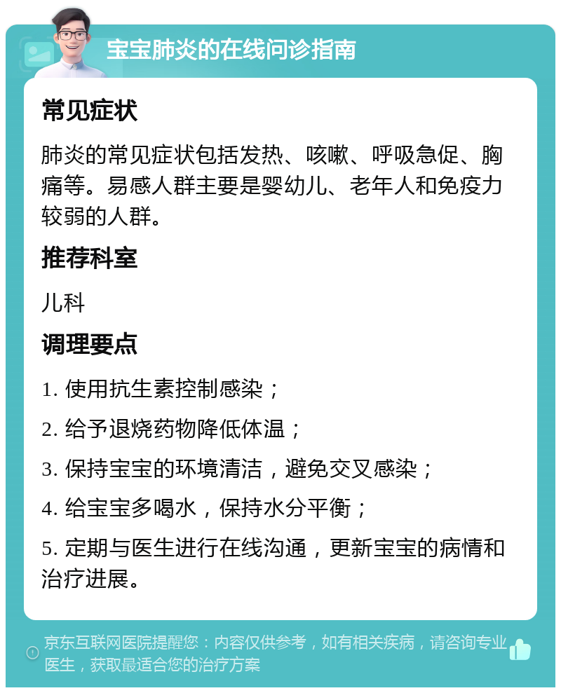 宝宝肺炎的在线问诊指南 常见症状 肺炎的常见症状包括发热、咳嗽、呼吸急促、胸痛等。易感人群主要是婴幼儿、老年人和免疫力较弱的人群。 推荐科室 儿科 调理要点 1. 使用抗生素控制感染； 2. 给予退烧药物降低体温； 3. 保持宝宝的环境清洁，避免交叉感染； 4. 给宝宝多喝水，保持水分平衡； 5. 定期与医生进行在线沟通，更新宝宝的病情和治疗进展。