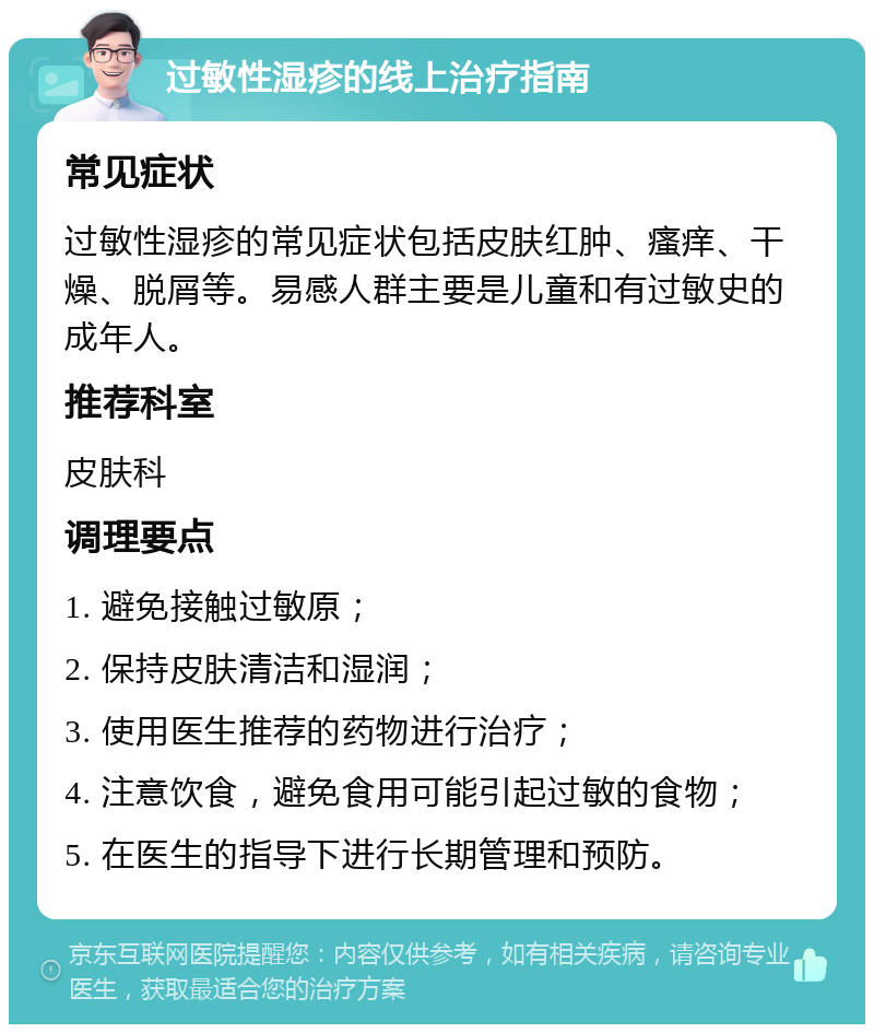 过敏性湿疹的线上治疗指南 常见症状 过敏性湿疹的常见症状包括皮肤红肿、瘙痒、干燥、脱屑等。易感人群主要是儿童和有过敏史的成年人。 推荐科室 皮肤科 调理要点 1. 避免接触过敏原； 2. 保持皮肤清洁和湿润； 3. 使用医生推荐的药物进行治疗； 4. 注意饮食，避免食用可能引起过敏的食物； 5. 在医生的指导下进行长期管理和预防。