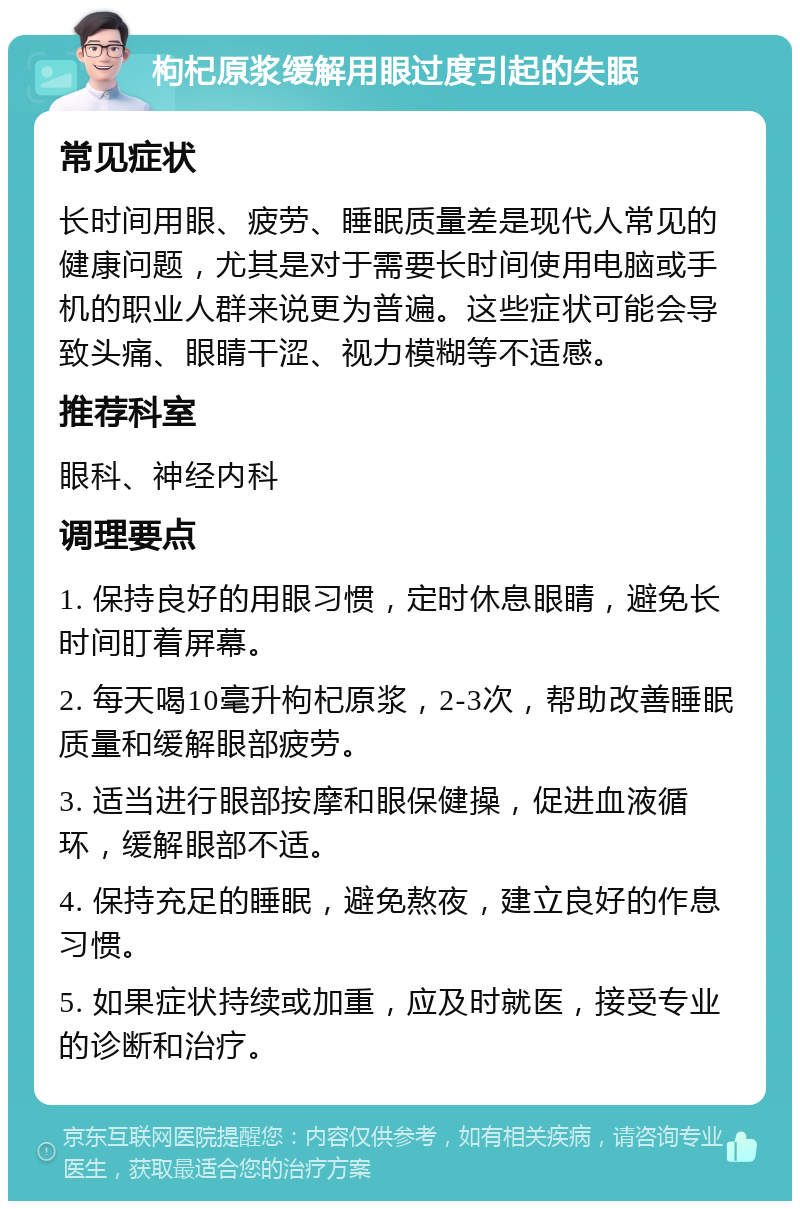 枸杞原浆缓解用眼过度引起的失眠 常见症状 长时间用眼、疲劳、睡眠质量差是现代人常见的健康问题，尤其是对于需要长时间使用电脑或手机的职业人群来说更为普遍。这些症状可能会导致头痛、眼睛干涩、视力模糊等不适感。 推荐科室 眼科、神经内科 调理要点 1. 保持良好的用眼习惯，定时休息眼睛，避免长时间盯着屏幕。 2. 每天喝10毫升枸杞原浆，2-3次，帮助改善睡眠质量和缓解眼部疲劳。 3. 适当进行眼部按摩和眼保健操，促进血液循环，缓解眼部不适。 4. 保持充足的睡眠，避免熬夜，建立良好的作息习惯。 5. 如果症状持续或加重，应及时就医，接受专业的诊断和治疗。