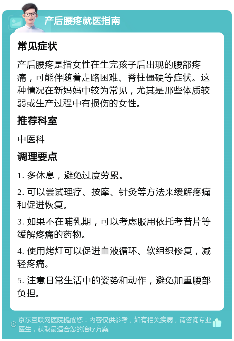 产后腰疼就医指南 常见症状 产后腰疼是指女性在生完孩子后出现的腰部疼痛，可能伴随着走路困难、脊柱僵硬等症状。这种情况在新妈妈中较为常见，尤其是那些体质较弱或生产过程中有损伤的女性。 推荐科室 中医科 调理要点 1. 多休息，避免过度劳累。 2. 可以尝试理疗、按摩、针灸等方法来缓解疼痛和促进恢复。 3. 如果不在哺乳期，可以考虑服用依托考昔片等缓解疼痛的药物。 4. 使用烤灯可以促进血液循环、软组织修复，减轻疼痛。 5. 注意日常生活中的姿势和动作，避免加重腰部负担。