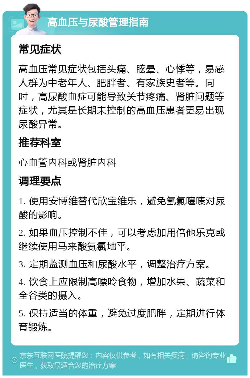 高血压与尿酸管理指南 常见症状 高血压常见症状包括头痛、眩晕、心悸等，易感人群为中老年人、肥胖者、有家族史者等。同时，高尿酸血症可能导致关节疼痛、肾脏问题等症状，尤其是长期未控制的高血压患者更易出现尿酸异常。 推荐科室 心血管内科或肾脏内科 调理要点 1. 使用安博维替代欣宝维乐，避免氢氯噻嗪对尿酸的影响。 2. 如果血压控制不佳，可以考虑加用倍他乐克或继续使用马来酸氨氯地平。 3. 定期监测血压和尿酸水平，调整治疗方案。 4. 饮食上应限制高嘌呤食物，增加水果、蔬菜和全谷类的摄入。 5. 保持适当的体重，避免过度肥胖，定期进行体育锻炼。