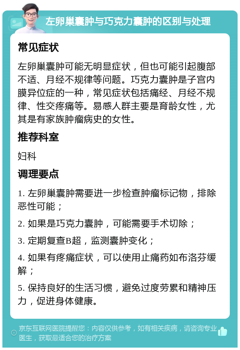 左卵巢囊肿与巧克力囊肿的区别与处理 常见症状 左卵巢囊肿可能无明显症状，但也可能引起腹部不适、月经不规律等问题。巧克力囊肿是子宫内膜异位症的一种，常见症状包括痛经、月经不规律、性交疼痛等。易感人群主要是育龄女性，尤其是有家族肿瘤病史的女性。 推荐科室 妇科 调理要点 1. 左卵巢囊肿需要进一步检查肿瘤标记物，排除恶性可能； 2. 如果是巧克力囊肿，可能需要手术切除； 3. 定期复查B超，监测囊肿变化； 4. 如果有疼痛症状，可以使用止痛药如布洛芬缓解； 5. 保持良好的生活习惯，避免过度劳累和精神压力，促进身体健康。