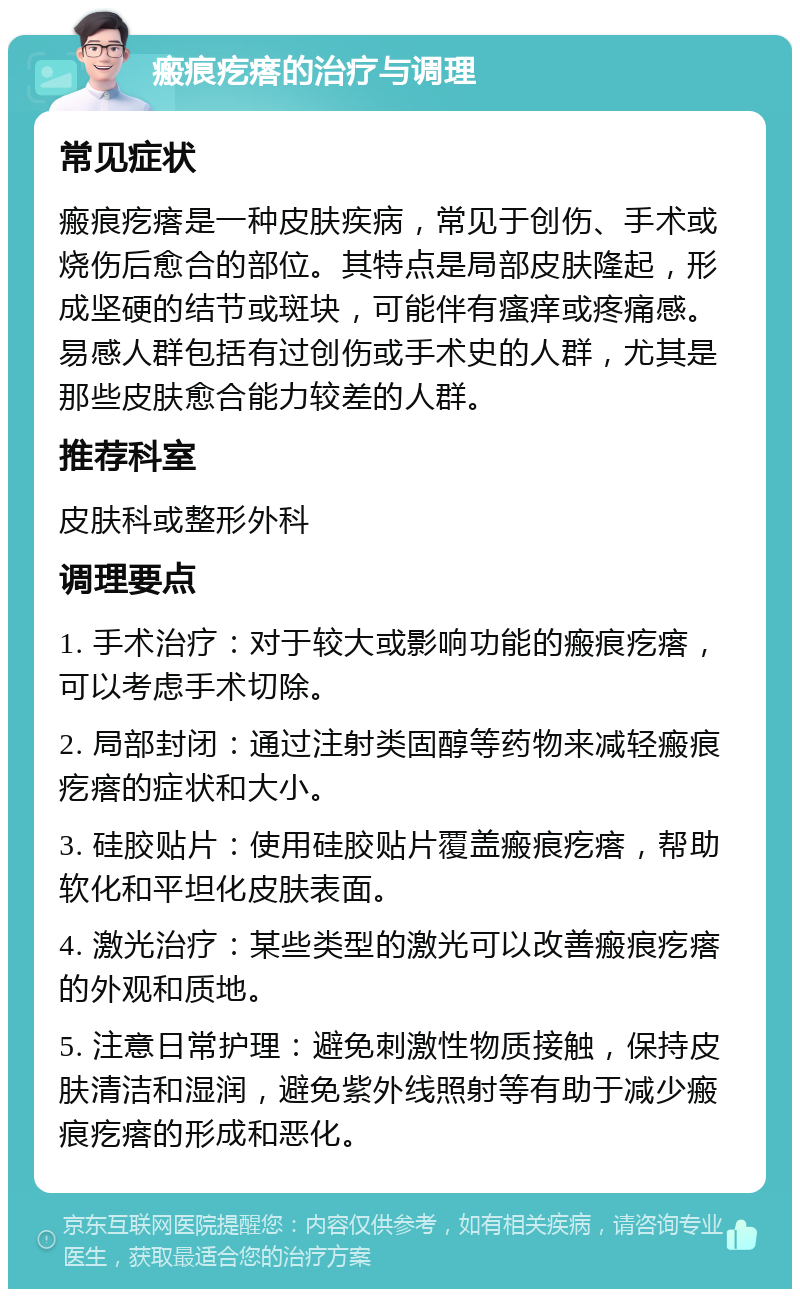 瘢痕疙瘩的治疗与调理 常见症状 瘢痕疙瘩是一种皮肤疾病，常见于创伤、手术或烧伤后愈合的部位。其特点是局部皮肤隆起，形成坚硬的结节或斑块，可能伴有瘙痒或疼痛感。易感人群包括有过创伤或手术史的人群，尤其是那些皮肤愈合能力较差的人群。 推荐科室 皮肤科或整形外科 调理要点 1. 手术治疗：对于较大或影响功能的瘢痕疙瘩，可以考虑手术切除。 2. 局部封闭：通过注射类固醇等药物来减轻瘢痕疙瘩的症状和大小。 3. 硅胶贴片：使用硅胶贴片覆盖瘢痕疙瘩，帮助软化和平坦化皮肤表面。 4. 激光治疗：某些类型的激光可以改善瘢痕疙瘩的外观和质地。 5. 注意日常护理：避免刺激性物质接触，保持皮肤清洁和湿润，避免紫外线照射等有助于减少瘢痕疙瘩的形成和恶化。