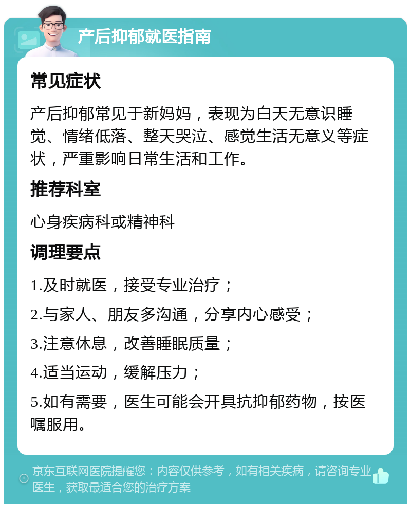 产后抑郁就医指南 常见症状 产后抑郁常见于新妈妈，表现为白天无意识睡觉、情绪低落、整天哭泣、感觉生活无意义等症状，严重影响日常生活和工作。 推荐科室 心身疾病科或精神科 调理要点 1.及时就医，接受专业治疗； 2.与家人、朋友多沟通，分享内心感受； 3.注意休息，改善睡眠质量； 4.适当运动，缓解压力； 5.如有需要，医生可能会开具抗抑郁药物，按医嘱服用。