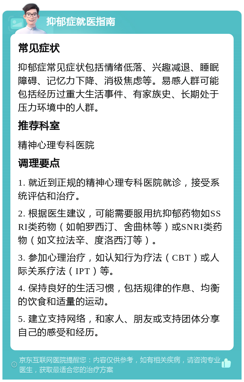 抑郁症就医指南 常见症状 抑郁症常见症状包括情绪低落、兴趣减退、睡眠障碍、记忆力下降、消极焦虑等。易感人群可能包括经历过重大生活事件、有家族史、长期处于压力环境中的人群。 推荐科室 精神心理专科医院 调理要点 1. 就近到正规的精神心理专科医院就诊，接受系统评估和治疗。 2. 根据医生建议，可能需要服用抗抑郁药物如SSRI类药物（如帕罗西汀、舍曲林等）或SNRI类药物（如文拉法辛、度洛西汀等）。 3. 参加心理治疗，如认知行为疗法（CBT）或人际关系疗法（IPT）等。 4. 保持良好的生活习惯，包括规律的作息、均衡的饮食和适量的运动。 5. 建立支持网络，和家人、朋友或支持团体分享自己的感受和经历。