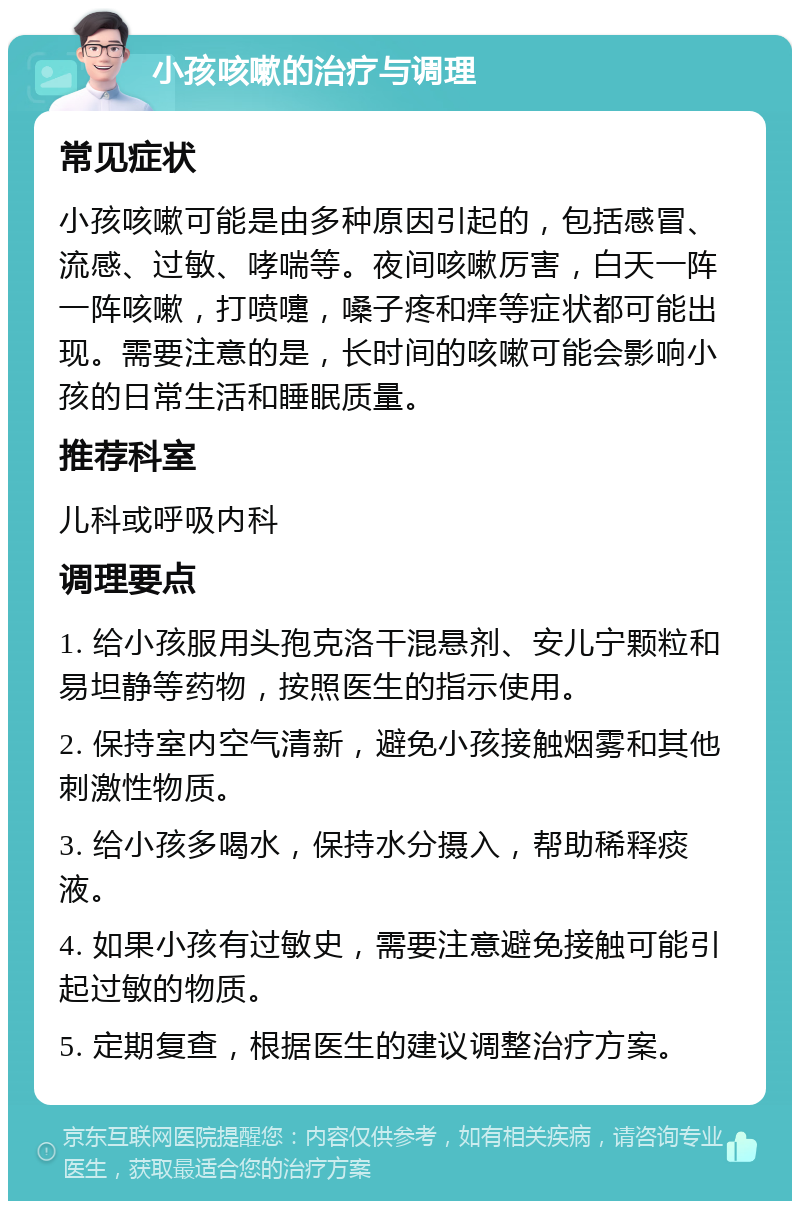 小孩咳嗽的治疗与调理 常见症状 小孩咳嗽可能是由多种原因引起的，包括感冒、流感、过敏、哮喘等。夜间咳嗽厉害，白天一阵一阵咳嗽，打喷嚏，嗓子疼和痒等症状都可能出现。需要注意的是，长时间的咳嗽可能会影响小孩的日常生活和睡眠质量。 推荐科室 儿科或呼吸内科 调理要点 1. 给小孩服用头孢克洛干混悬剂、安儿宁颗粒和易坦静等药物，按照医生的指示使用。 2. 保持室内空气清新，避免小孩接触烟雾和其他刺激性物质。 3. 给小孩多喝水，保持水分摄入，帮助稀释痰液。 4. 如果小孩有过敏史，需要注意避免接触可能引起过敏的物质。 5. 定期复查，根据医生的建议调整治疗方案。