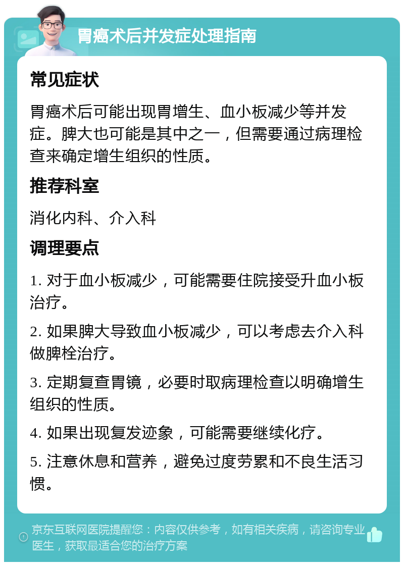 胃癌术后并发症处理指南 常见症状 胃癌术后可能出现胃增生、血小板减少等并发症。脾大也可能是其中之一，但需要通过病理检查来确定增生组织的性质。 推荐科室 消化内科、介入科 调理要点 1. 对于血小板减少，可能需要住院接受升血小板治疗。 2. 如果脾大导致血小板减少，可以考虑去介入科做脾栓治疗。 3. 定期复查胃镜，必要时取病理检查以明确增生组织的性质。 4. 如果出现复发迹象，可能需要继续化疗。 5. 注意休息和营养，避免过度劳累和不良生活习惯。