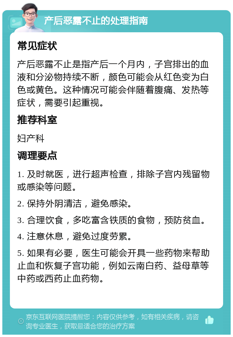 产后恶露不止的处理指南 常见症状 产后恶露不止是指产后一个月内，子宫排出的血液和分泌物持续不断，颜色可能会从红色变为白色或黄色。这种情况可能会伴随着腹痛、发热等症状，需要引起重视。 推荐科室 妇产科 调理要点 1. 及时就医，进行超声检查，排除子宫内残留物或感染等问题。 2. 保持外阴清洁，避免感染。 3. 合理饮食，多吃富含铁质的食物，预防贫血。 4. 注意休息，避免过度劳累。 5. 如果有必要，医生可能会开具一些药物来帮助止血和恢复子宫功能，例如云南白药、益母草等中药或西药止血药物。