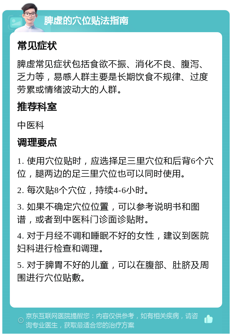 脾虚的穴位贴法指南 常见症状 脾虚常见症状包括食欲不振、消化不良、腹泻、乏力等，易感人群主要是长期饮食不规律、过度劳累或情绪波动大的人群。 推荐科室 中医科 调理要点 1. 使用穴位贴时，应选择足三里穴位和后背6个穴位，腿两边的足三里穴位也可以同时使用。 2. 每次贴8个穴位，持续4-6小时。 3. 如果不确定穴位位置，可以参考说明书和图谱，或者到中医科门诊面诊贴附。 4. 对于月经不调和睡眠不好的女性，建议到医院妇科进行检查和调理。 5. 对于脾胃不好的儿童，可以在腹部、肚脐及周围进行穴位贴敷。