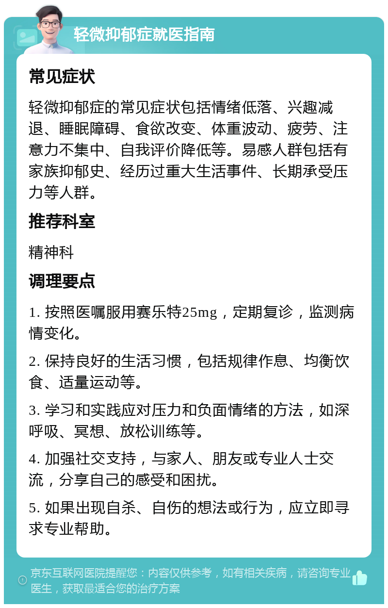 轻微抑郁症就医指南 常见症状 轻微抑郁症的常见症状包括情绪低落、兴趣减退、睡眠障碍、食欲改变、体重波动、疲劳、注意力不集中、自我评价降低等。易感人群包括有家族抑郁史、经历过重大生活事件、长期承受压力等人群。 推荐科室 精神科 调理要点 1. 按照医嘱服用赛乐特25mg，定期复诊，监测病情变化。 2. 保持良好的生活习惯，包括规律作息、均衡饮食、适量运动等。 3. 学习和实践应对压力和负面情绪的方法，如深呼吸、冥想、放松训练等。 4. 加强社交支持，与家人、朋友或专业人士交流，分享自己的感受和困扰。 5. 如果出现自杀、自伤的想法或行为，应立即寻求专业帮助。