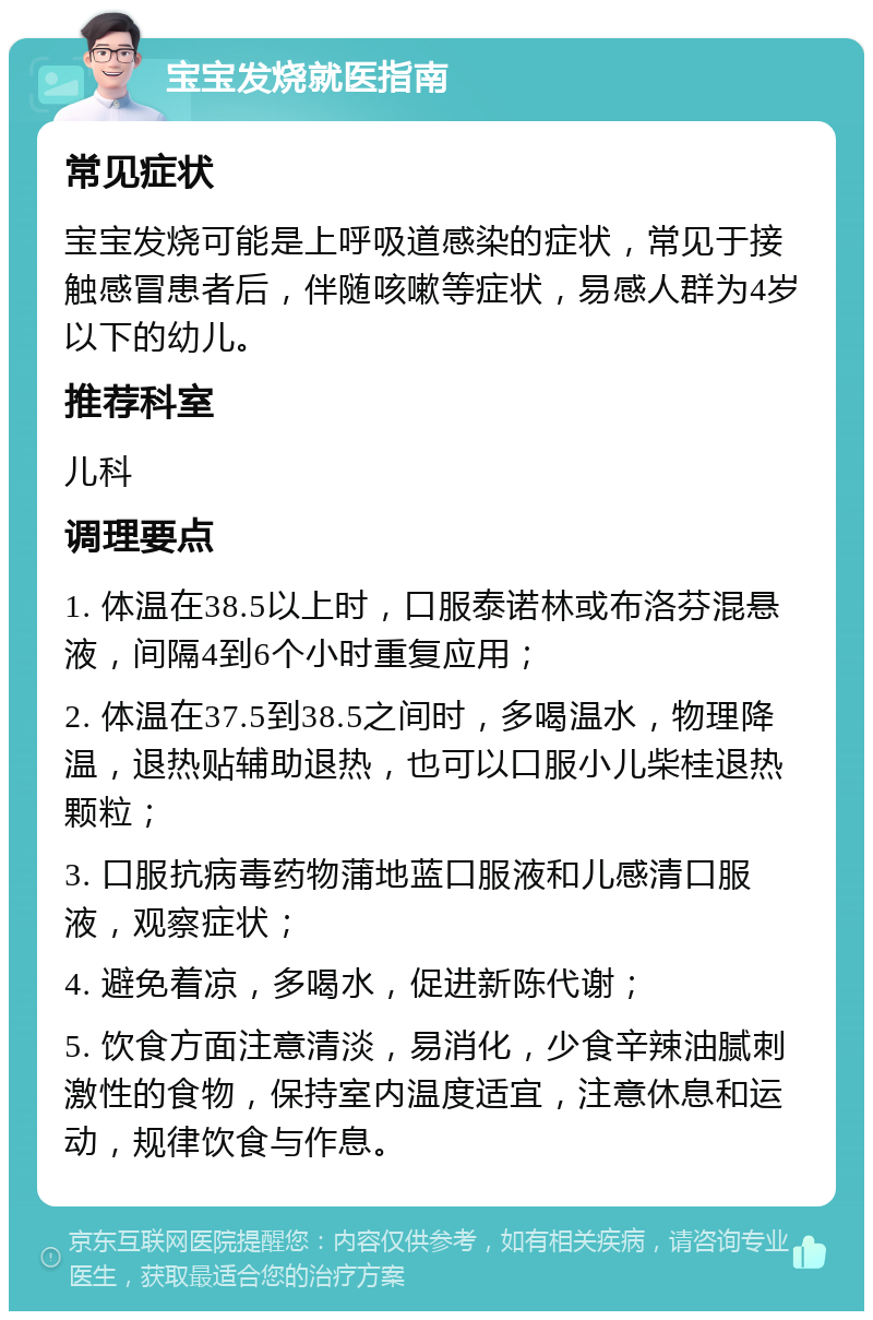 宝宝发烧就医指南 常见症状 宝宝发烧可能是上呼吸道感染的症状，常见于接触感冒患者后，伴随咳嗽等症状，易感人群为4岁以下的幼儿。 推荐科室 儿科 调理要点 1. 体温在38.5以上时，口服泰诺林或布洛芬混悬液，间隔4到6个小时重复应用； 2. 体温在37.5到38.5之间时，多喝温水，物理降温，退热贴辅助退热，也可以口服小儿柴桂退热颗粒； 3. 口服抗病毒药物蒲地蓝口服液和儿感清口服液，观察症状； 4. 避免着凉，多喝水，促进新陈代谢； 5. 饮食方面注意清淡，易消化，少食辛辣油腻刺激性的食物，保持室内温度适宜，注意休息和运动，规律饮食与作息。