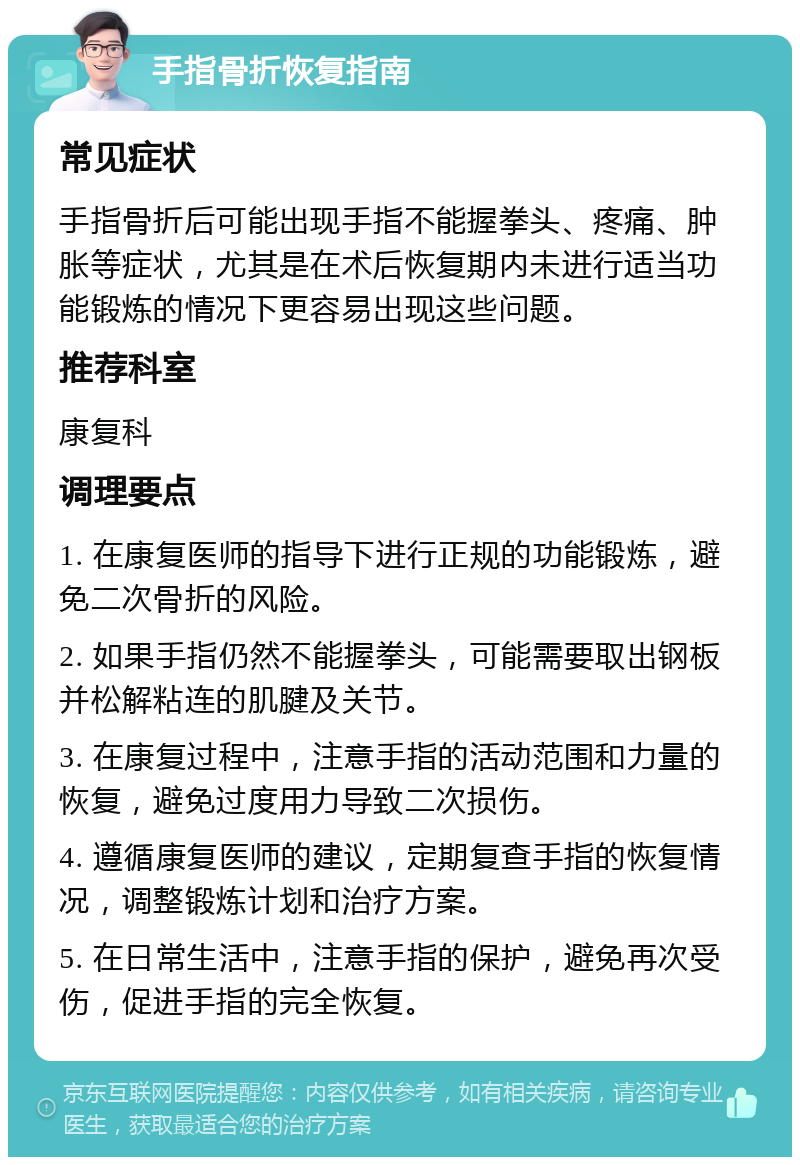 手指骨折恢复指南 常见症状 手指骨折后可能出现手指不能握拳头、疼痛、肿胀等症状，尤其是在术后恢复期内未进行适当功能锻炼的情况下更容易出现这些问题。 推荐科室 康复科 调理要点 1. 在康复医师的指导下进行正规的功能锻炼，避免二次骨折的风险。 2. 如果手指仍然不能握拳头，可能需要取出钢板并松解粘连的肌腱及关节。 3. 在康复过程中，注意手指的活动范围和力量的恢复，避免过度用力导致二次损伤。 4. 遵循康复医师的建议，定期复查手指的恢复情况，调整锻炼计划和治疗方案。 5. 在日常生活中，注意手指的保护，避免再次受伤，促进手指的完全恢复。