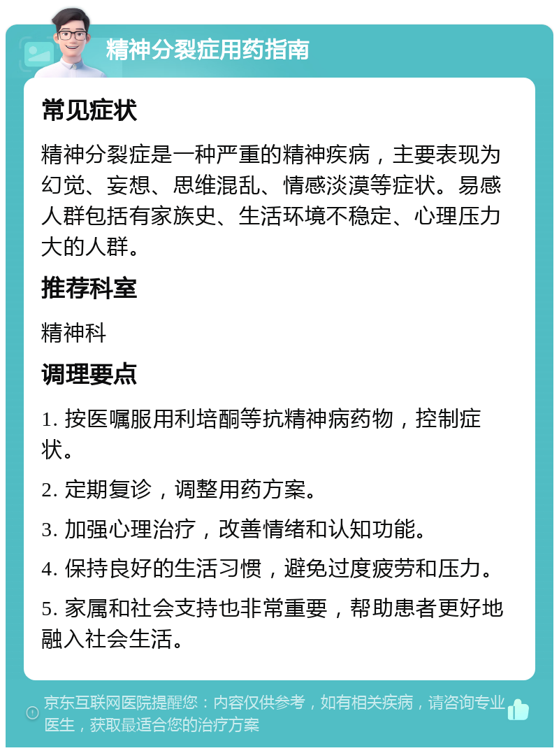 精神分裂症用药指南 常见症状 精神分裂症是一种严重的精神疾病，主要表现为幻觉、妄想、思维混乱、情感淡漠等症状。易感人群包括有家族史、生活环境不稳定、心理压力大的人群。 推荐科室 精神科 调理要点 1. 按医嘱服用利培酮等抗精神病药物，控制症状。 2. 定期复诊，调整用药方案。 3. 加强心理治疗，改善情绪和认知功能。 4. 保持良好的生活习惯，避免过度疲劳和压力。 5. 家属和社会支持也非常重要，帮助患者更好地融入社会生活。