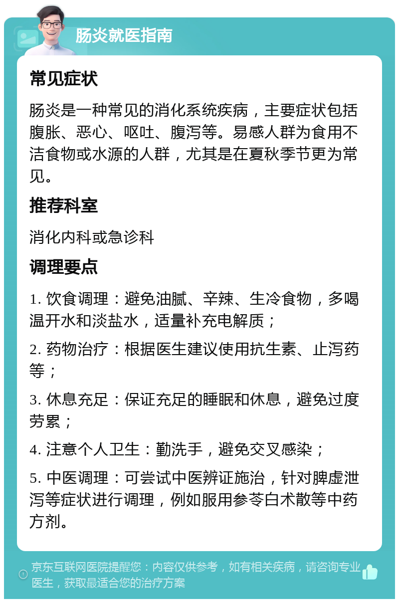 肠炎就医指南 常见症状 肠炎是一种常见的消化系统疾病，主要症状包括腹胀、恶心、呕吐、腹泻等。易感人群为食用不洁食物或水源的人群，尤其是在夏秋季节更为常见。 推荐科室 消化内科或急诊科 调理要点 1. 饮食调理：避免油腻、辛辣、生冷食物，多喝温开水和淡盐水，适量补充电解质； 2. 药物治疗：根据医生建议使用抗生素、止泻药等； 3. 休息充足：保证充足的睡眠和休息，避免过度劳累； 4. 注意个人卫生：勤洗手，避免交叉感染； 5. 中医调理：可尝试中医辨证施治，针对脾虚泄泻等症状进行调理，例如服用参苓白术散等中药方剂。