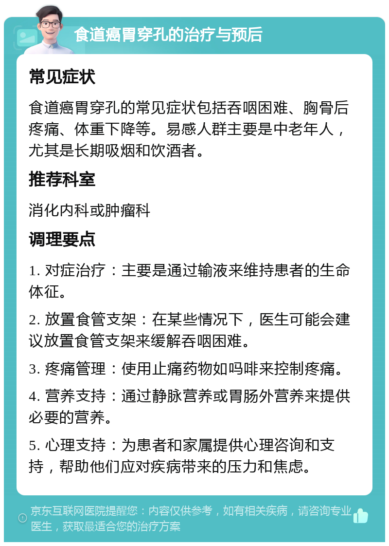 食道癌胃穿孔的治疗与预后 常见症状 食道癌胃穿孔的常见症状包括吞咽困难、胸骨后疼痛、体重下降等。易感人群主要是中老年人，尤其是长期吸烟和饮酒者。 推荐科室 消化内科或肿瘤科 调理要点 1. 对症治疗：主要是通过输液来维持患者的生命体征。 2. 放置食管支架：在某些情况下，医生可能会建议放置食管支架来缓解吞咽困难。 3. 疼痛管理：使用止痛药物如吗啡来控制疼痛。 4. 营养支持：通过静脉营养或胃肠外营养来提供必要的营养。 5. 心理支持：为患者和家属提供心理咨询和支持，帮助他们应对疾病带来的压力和焦虑。