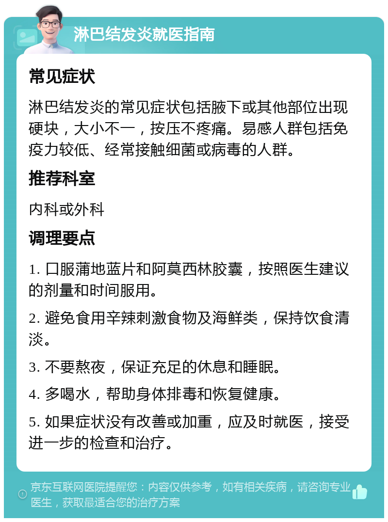 淋巴结发炎就医指南 常见症状 淋巴结发炎的常见症状包括腋下或其他部位出现硬块，大小不一，按压不疼痛。易感人群包括免疫力较低、经常接触细菌或病毒的人群。 推荐科室 内科或外科 调理要点 1. 口服蒲地蓝片和阿莫西林胶囊，按照医生建议的剂量和时间服用。 2. 避免食用辛辣刺激食物及海鲜类，保持饮食清淡。 3. 不要熬夜，保证充足的休息和睡眠。 4. 多喝水，帮助身体排毒和恢复健康。 5. 如果症状没有改善或加重，应及时就医，接受进一步的检查和治疗。