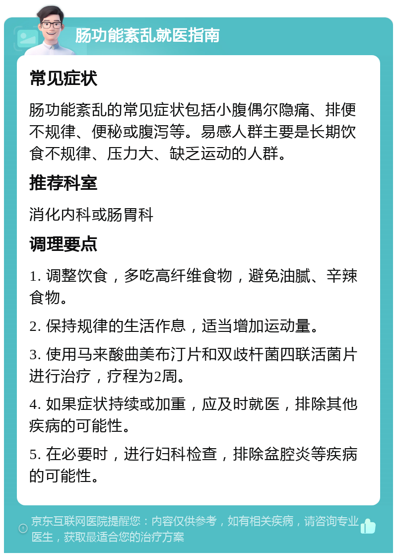 肠功能紊乱就医指南 常见症状 肠功能紊乱的常见症状包括小腹偶尔隐痛、排便不规律、便秘或腹泻等。易感人群主要是长期饮食不规律、压力大、缺乏运动的人群。 推荐科室 消化内科或肠胃科 调理要点 1. 调整饮食，多吃高纤维食物，避免油腻、辛辣食物。 2. 保持规律的生活作息，适当增加运动量。 3. 使用马来酸曲美布汀片和双歧杆菌四联活菌片进行治疗，疗程为2周。 4. 如果症状持续或加重，应及时就医，排除其他疾病的可能性。 5. 在必要时，进行妇科检查，排除盆腔炎等疾病的可能性。